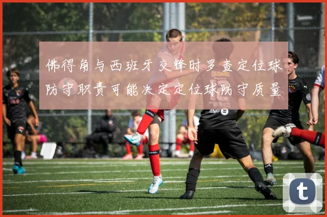 佛得角与西班牙交锋时罗查定位球防守职责可能决定定位球防守质量