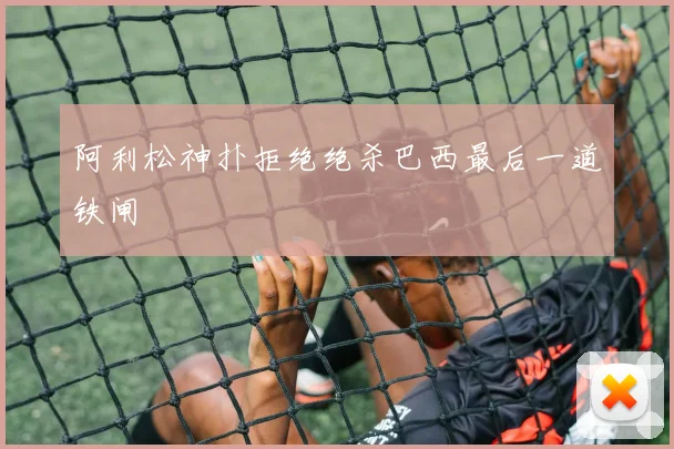 阿利松神扑拒绝绝杀巴西最后一道铁闸