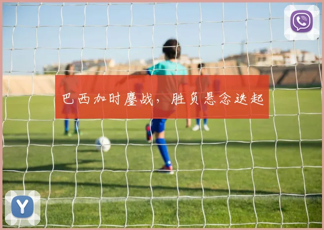 巴西加时鏖战，胜负悬念迭起