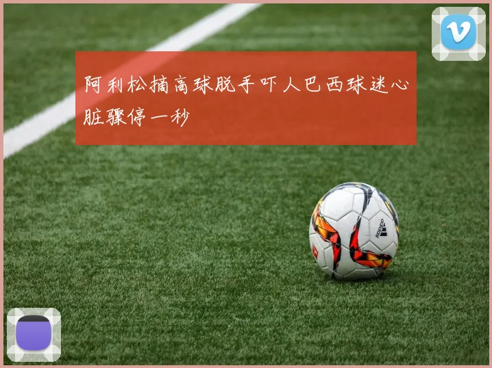阿利松摘高球脱手吓人巴西球迷心脏骤停一秒