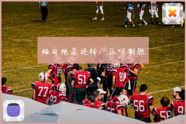 缅甸绝杀逆转，压哨制胜