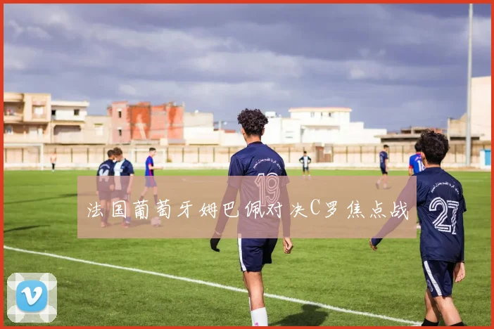法国葡萄牙姆巴佩对决C罗焦点战