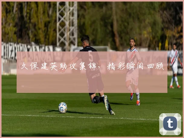 久保建英助攻集锦，精彩瞬间回顾