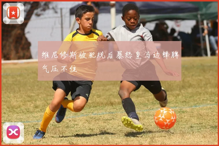 维尼修斯被犯规后暴怒皇马边锋脾气压不住
