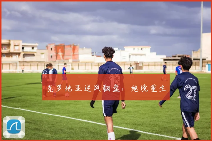 克罗地亚逆风翻盘，绝境重生