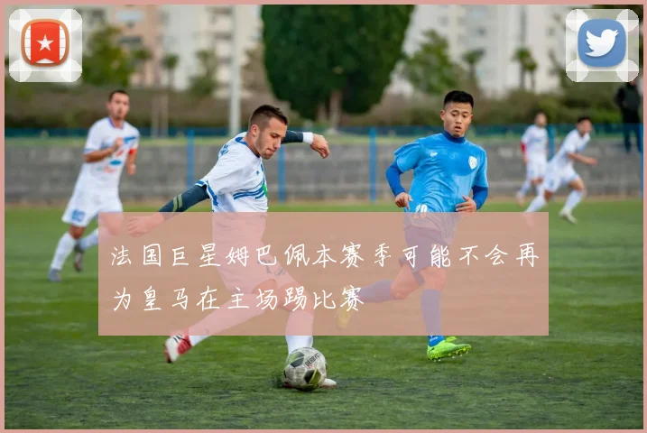法国巨星姆巴佩本赛季可能不会再为皇马在主场踢比赛