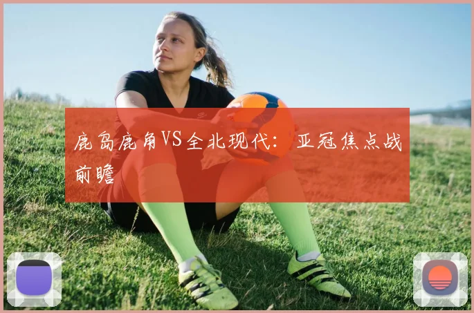 鹿岛鹿角VS全北现代：亚冠焦点战前瞻