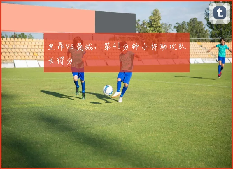 里昂vs曼城，第41分钟小将助攻队长得分