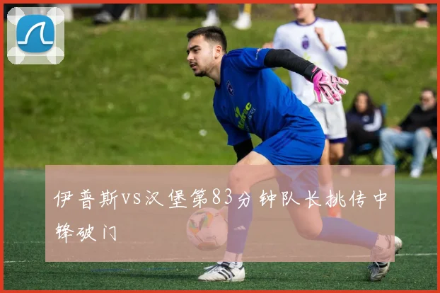 伊普斯vs汉堡第83分钟队长挑传中锋破门
