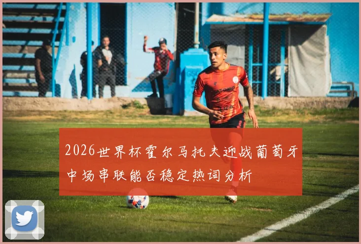 2026世界杯霍尔马托夫迎战葡萄牙中场串联能否稳定热词分析