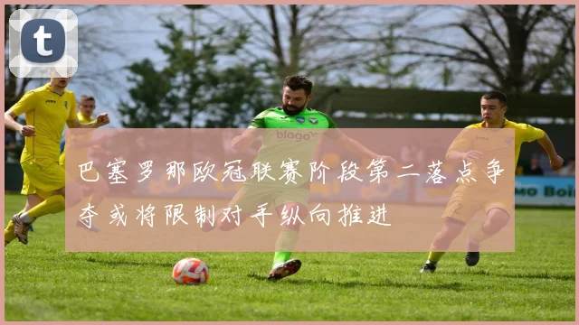 巴塞罗那欧冠联赛阶段第二落点争夺或将限制对手纵向推进