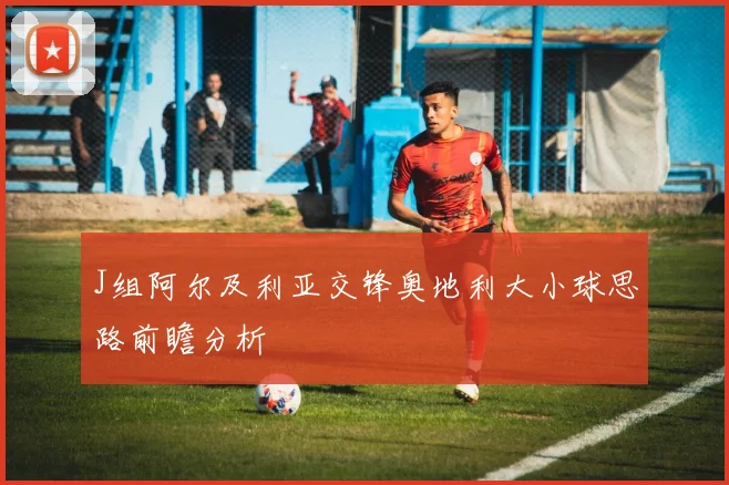 J组阿尔及利亚交锋奥地利大小球思路前瞻分析