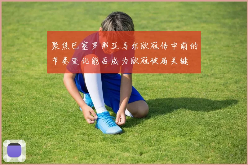 聚焦巴塞罗那亚马尔欧冠传中前的节奏变化能否成为欧冠破局关键