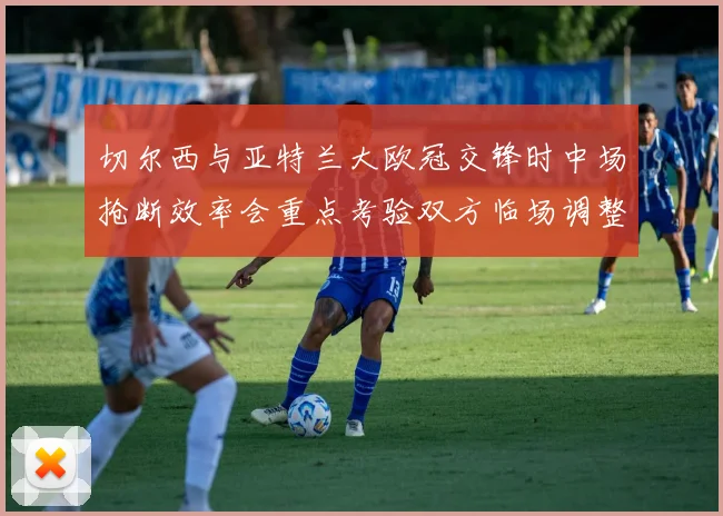 切尔西与亚特兰大欧冠交锋时中场抢断效率会重点考验双方临场调整