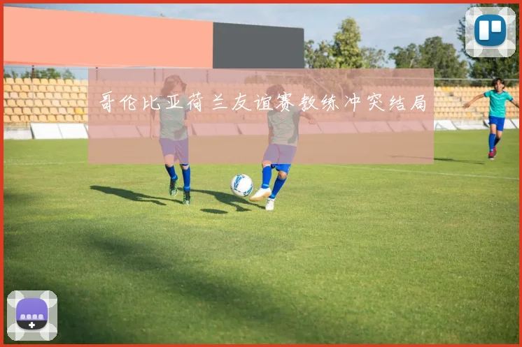 哥伦比亚荷兰友谊赛教练冲突结局