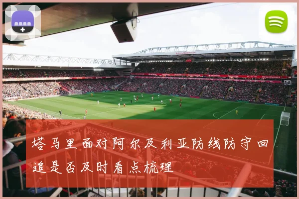 塔马里面对阿尔及利亚防线防守回追是否及时看点梳理