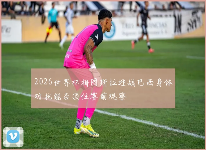 2026世界杯梅图斯拉迎战巴西身体对抗能否顶住赛前观察