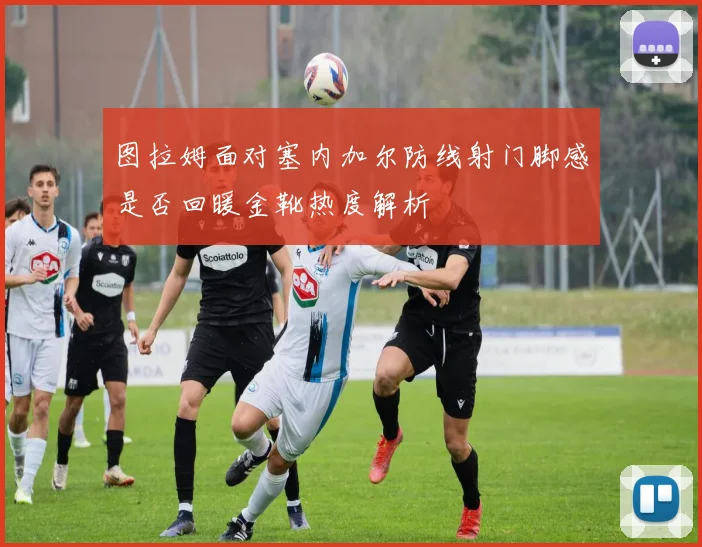 图拉姆面对塞内加尔防线射门脚感是否回暖金靴热度解析
