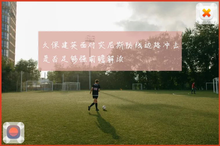 久保建英面对突尼斯防线边路冲击是否足够强前瞻解读