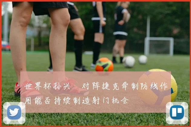 世界杯孙兴慜对阵捷克牵制防线作用能否持续制造射门机会
